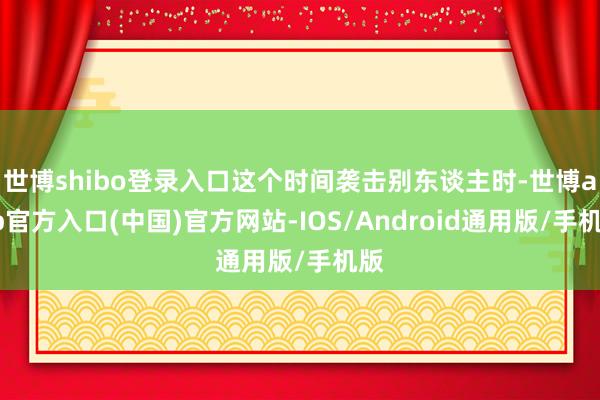 世博shibo登录入口这个时间袭击别东谈主时-世博app官方入口(中国)官方网站-IOS/Android通用版/手机版