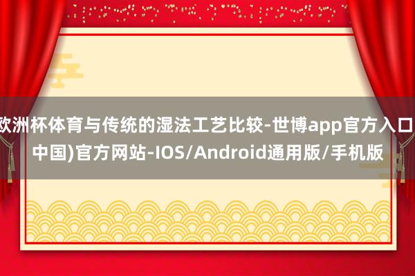 欧洲杯体育与传统的湿法工艺比较-世博app官方入口(中国)官方网站-IOS/Android通用版/手机版