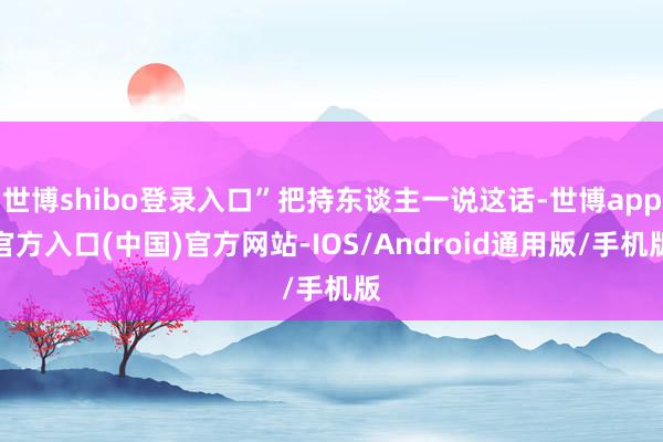 世博shibo登录入口”把持东谈主一说这话-世博app官方入口(中国)官方网站-IOS/Android通用版/手机版