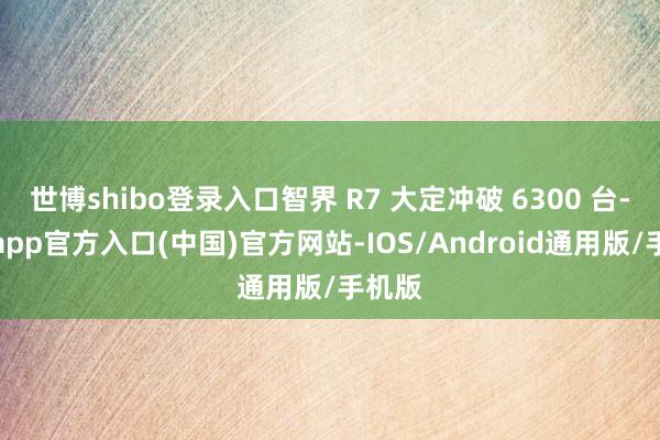 世博shibo登录入口智界 R7 大定冲破 6300 台-世博app官方入口(中国)官方网站-IOS/Android通用版/手机版