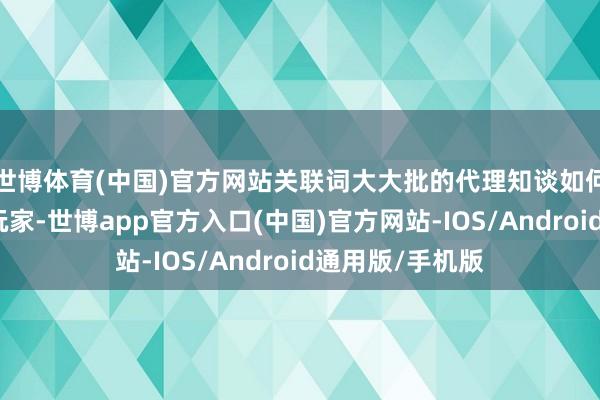 世博体育(中国)官方网站关联词大大批的代理知谈如何去践诺和运营玩家-世博app官方入口(中国)官方网站-IOS/Android通用版/手机版