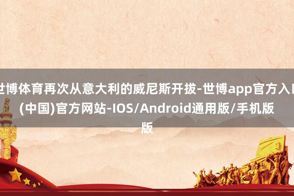 世博体育再次从意大利的威尼斯开拔-世博app官方入口(中国)官方网站-IOS/Android通用版/手机版