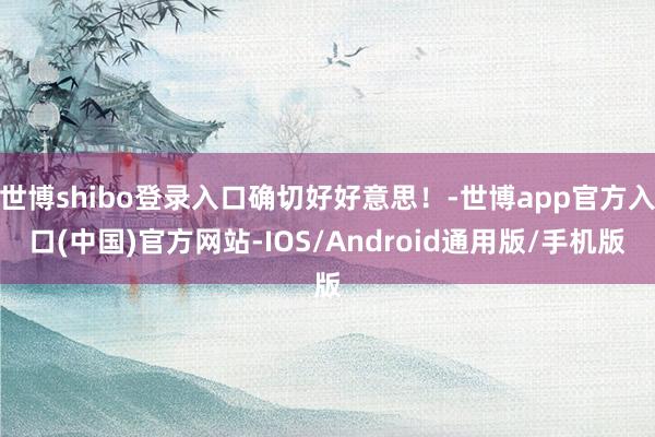 世博shibo登录入口确切好好意思！-世博app官方入口(中国)官方网站-IOS/Android通用版/手机版