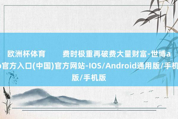 欧洲杯体育        费时极重再破费大量财富-世博app官方入口(中国)官方网站-IOS/Android通用版/手机版