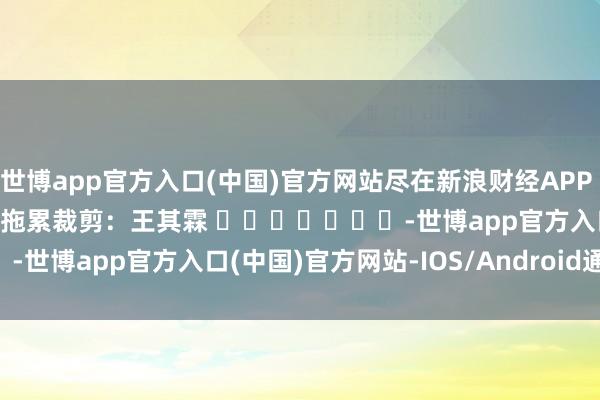 世博app官方入口(中国)官方网站尽在新浪财经APP            						拖累裁剪：王其霖 							-世博app官方入口(中国)官方网站-IOS/Android通用版/手机版