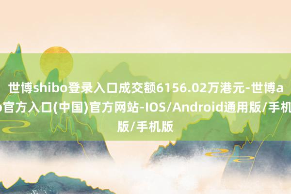 世博shibo登录入口成交额6156.02万港元-世博app官方入口(中国)官方网站-IOS/Android通用版/手机版