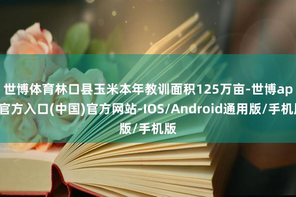 世博体育　　林口县玉米本年教训面积125万亩-世博app官方入口(中国)官方网站-IOS/Android通用版/手机版