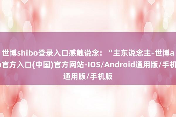 世博shibo登录入口感触说念：“主东说念主-世博app官方入口(中国)官方网站-IOS/Android通用版/手机版