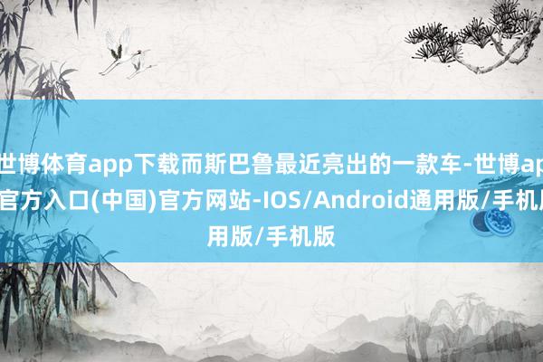 世博体育app下载而斯巴鲁最近亮出的一款车-世博app官方入口(中国)官方网站-IOS/Android通用版/手机版