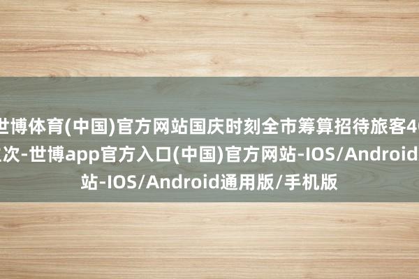 世博体育(中国)官方网站国庆时刻全市筹算招待旅客40.46万东说念主次-世博app官方入口(中国)官方网站-IOS/Android通用版/手机版