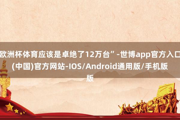 欧洲杯体育应该是卓绝了12万台”-世博app官方入口(中国)官方网站-IOS/Android通用版/手机版