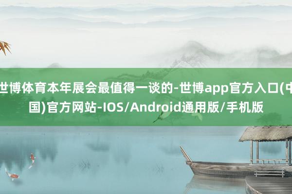 世博体育本年展会最值得一谈的-世博app官方入口(中国)官方网站-IOS/Android通用版/手机版