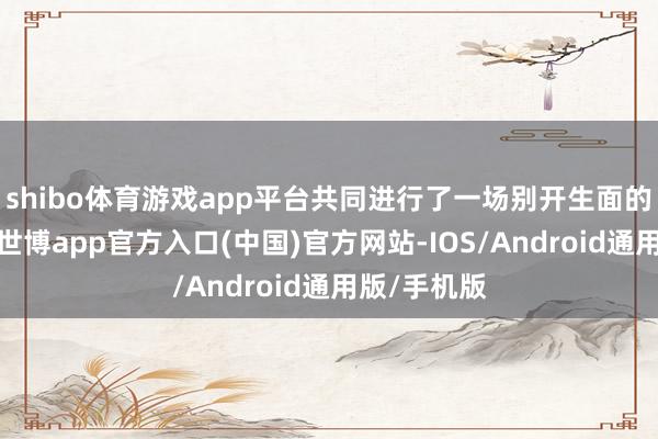 shibo体育游戏app平台共同进行了一场别开生面的直播行径-世博app官方入口(中国)官方网站-IOS/Android通用版/手机版