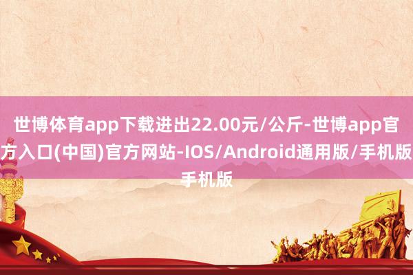 世博体育app下载进出22.00元/公斤-世博app官方入口(中国)官方网站-IOS/Android通用版/手机版