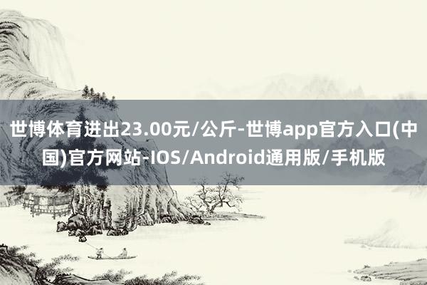 世博体育进出23.00元/公斤-世博app官方入口(中国)官方网站-IOS/Android通用版/手机版