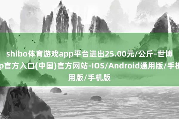 shibo体育游戏app平台进出25.00元/公斤-世博app官方入口(中国)官方网站-IOS/Android通用版/手机版