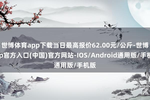 世博体育app下载当日最高报价62.00元/公斤-世博app官方入口(中国)官方网站-IOS/Android通用版/手机版