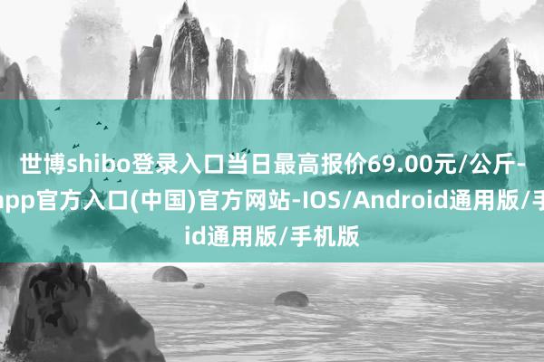 世博shibo登录入口当日最高报价69.00元/公斤-世博app官方入口(中国)官方网站-IOS/Android通用版/手机版