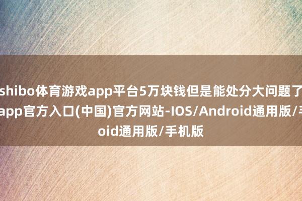 shibo体育游戏app平台5万块钱但是能处分大问题了-世博app官方入口(中国)官方网站-IOS/Android通用版/手机版