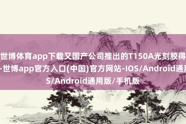 世博体育app下载又国产公司推出的T150A光刻胶得到工艺考证-世博app官方入口(中国)官方网站-IOS/Android通用版/手机版