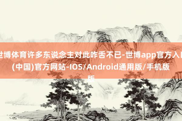 世博体育许多东说念主对此咋舌不已-世博app官方入口(中国)官方网站-IOS/Android通用版/手机版