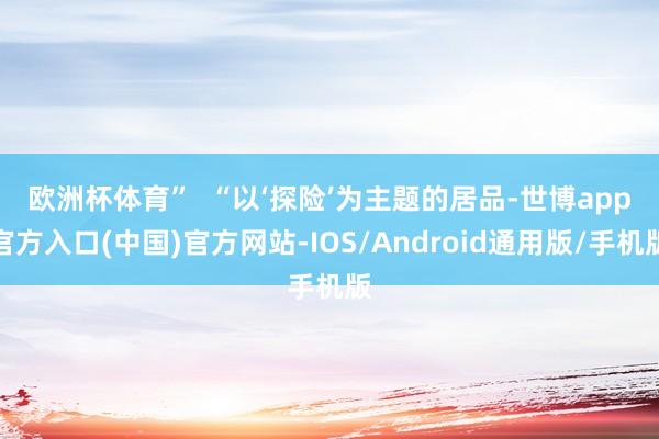 欧洲杯体育”  　　“以‘探险’为主题的居品-世博app官方入口(中国)官方网站-IOS/Android通用版/手机版