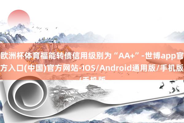 欧洲杯体育福能转债信用级别为“AA+”-世博app官方入口(中国)官方网站-IOS/Android通用版/手机版