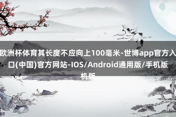 欧洲杯体育其长度不应向上100毫米-世博app官方入口(中国)官方网站-IOS/Android通用版/手机版