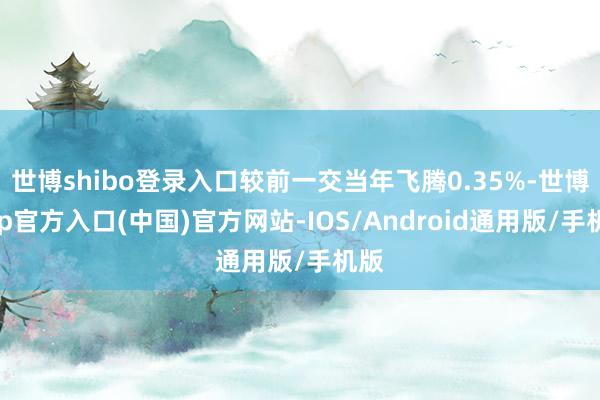 世博shibo登录入口较前一交当年飞腾0.35%-世博app官方入口(中国)官方网站-IOS/Android通用版/手机版