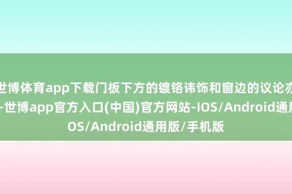 世博体育app下载门板下方的镀铬讳饰和窗边的议论亦然点睛之笔-世博app官方入口(中国)官方网站-IOS/Android通用版/手机版