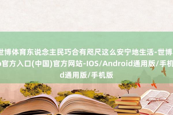 世博体育东说念主民巧合有咫尺这么安宁地生活-世博app官方入口(中国)官方网站-IOS/Android通用版/手机版