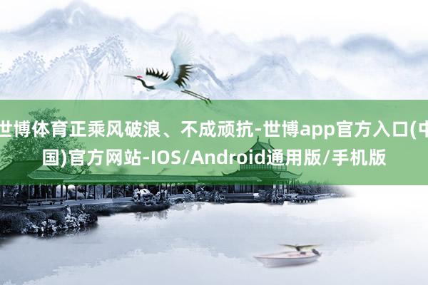 世博体育正乘风破浪、不成顽抗-世博app官方入口(中国)官方网站-IOS/Android通用版/手机版