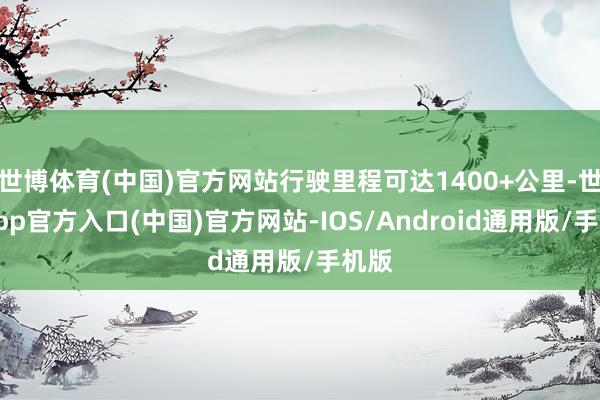 世博体育(中国)官方网站行驶里程可达1400+公里-世博app官方入口(中国)官方网站-IOS/Android通用版/手机版