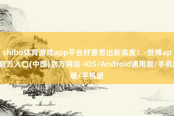 shibo体育游戏app平台好意思出新高度！-世博app官方入口(中国)官方网站-IOS/Android通用版/手机版