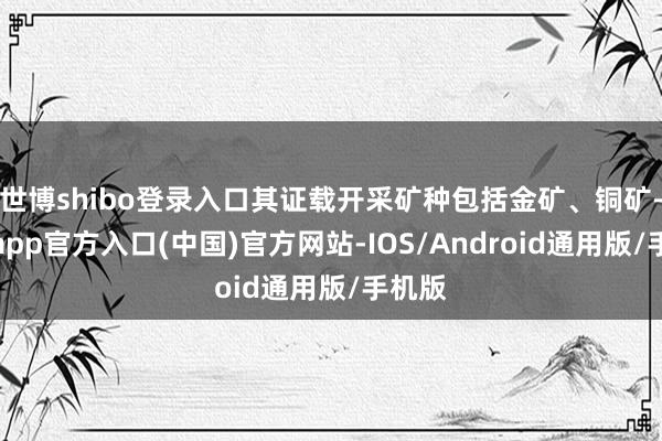 世博shibo登录入口其证载开采矿种包括金矿、铜矿-世博app官方入口(中国)官方网站-IOS/Android通用版/手机版