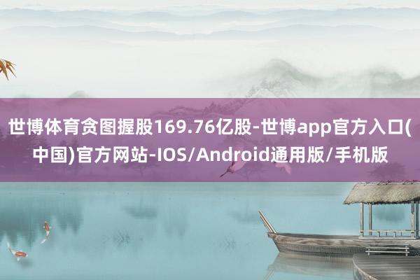 世博体育贪图握股169.76亿股-世博app官方入口(中国)官方网站-IOS/Android通用版/手机版