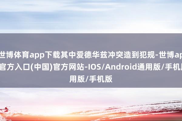 世博体育app下载其中爱德华兹冲突造到犯规-世博app官方入口(中国)官方网站-IOS/Android通用版/手机版