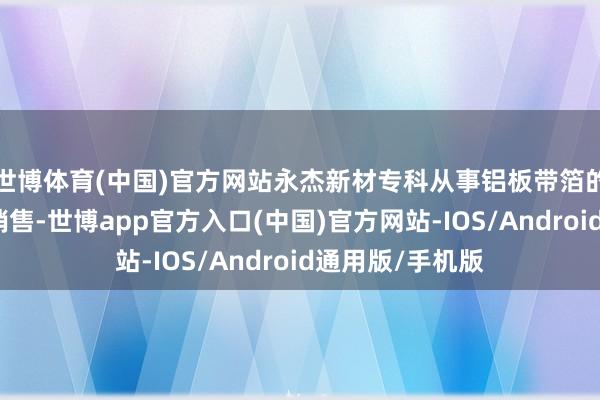 世博体育(中国)官方网站永杰新材专科从事铝板带箔的研发、坐褥与销售-世博app官方入口(中国)官方网站-IOS/Android通用版/手机版