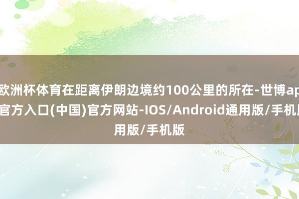 欧洲杯体育在距离伊朗边境约100公里的所在-世博app官方入口(中国)官方网站-IOS/Android通用版/手机版