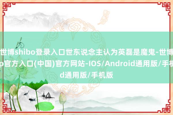 世博shibo登录入口世东说念主认为英磊是魔鬼-世博app官方入口(中国)官方网站-IOS/Android通用版/手机版