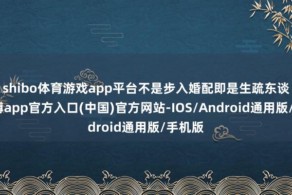 shibo体育游戏app平台不是步入婚配即是生疏东谈主-世博app官方入口(中国)官方网站-IOS/Android通用版/手机版