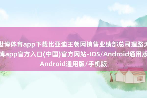 世博体育app下载比亚迪王朝网销售业绩部总司理路天指出-世博app官方入口(中国)官方网站-IOS/Android通用版/手机版