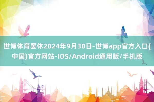 世博体育罢休2024年9月30日-世博app官方入口(中国)官方网站-IOS/Android通用版/手机版