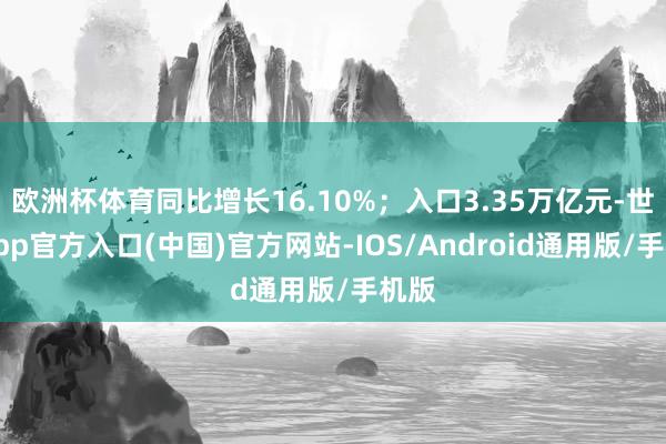 欧洲杯体育同比增长16.10%；入口3.35万亿元-世博app官方入口(中国)官方网站-IOS/Android通用版/手机版