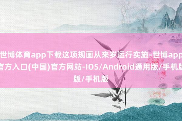 世博体育app下载这项规画从来岁运行实施-世博app官方入口(中国)官方网站-IOS/Android通用版/手机版