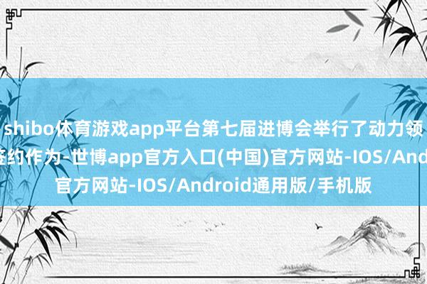 shibo体育游戏app平台第七届进博会举行了动力领域的首场采购伙同签约作为-世博app官方入口(中国)官方网站-IOS/Android通用版/手机版