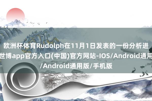 欧洲杯体育Rudolph在11月1日发表的一份分析进展中指出-世博app官方入口(中国)官方网站-IOS/Android通用版/手机版