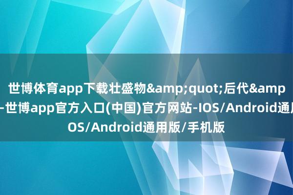 世博体育app下载壮盛物&quot;后代&quot;出身-世博app官方入口(中国)官方网站-IOS/Android通用版/手机版