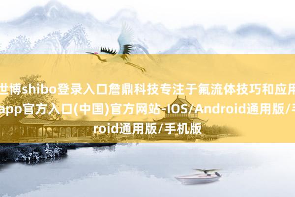 世博shibo登录入口詹鼎科技专注于氟流体技巧和应用-世博app官方入口(中国)官方网站-IOS/Android通用版/手机版