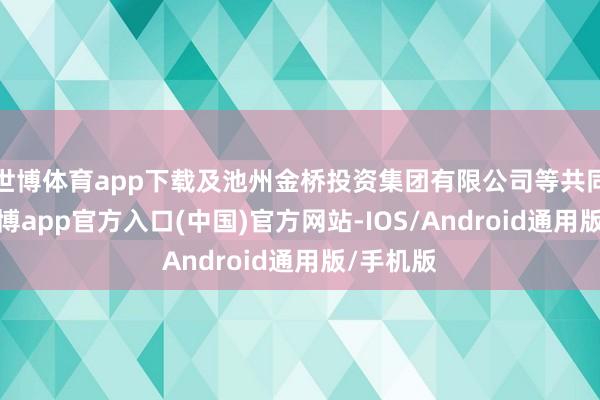 世博体育app下载及池州金桥投资集团有限公司等共同执股-世博app官方入口(中国)官方网站-IOS/Android通用版/手机版